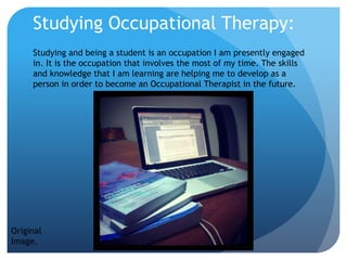Studying Occupational Therapy:
Studying and being a student is an occupation I am presently engaged
in. It is the occupation that involves the most of my time. The skills
and knowledge that I am learning are helping me to develop as a
person in order to become an Occupational Therapist in the future.
Original
Image.
 