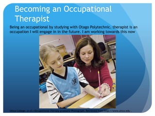 Becoming an Occupational
Therapist
Being an occupational by studying with Otago Polytechnic. therapist is an
occupation I will engage in in the future. I am working towards this now
Utica College. (n.d.) Occupational therapy graduate Photograph. Retrieved from http://www.utica.edu .
 