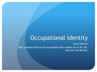 Occupational Identity
Laura Squires
Past, present and future occupations that enable me to Do, Be,
Become and Belong.
 