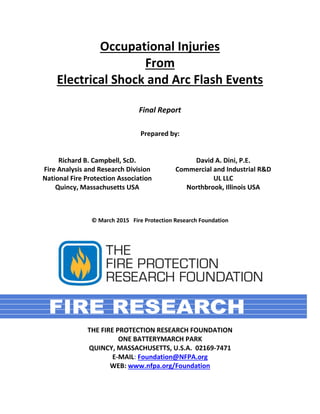 Occupational Injuries
From
Electrical Shock and Arc Flash Events
Final Report
Prepared by:
Richard B. Campbell, ScD.
Fire Analysis and Research Division
National Fire Protection Association
Quincy, Massachusetts USA
David A. Dini, P.E.
Commercial and Industrial R&D
UL LLC
Northbrook, Illinois USA
© March 2015 Fire Protection Research Foundation
THE FIRE PROTECTION RESEARCH FOUNDATION
ONE BATTERYMARCH PARK
QUINCY, MASSACHUSETTS, U.S.A. 02169-7471
E-MAIL: Foundation@NFPA.org
WEB: www.nfpa.org/Foundation
 