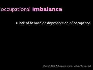 occupational imbalance

     a lack of balance or disproportion of occupation




                      Wilcock, A. (1998). An Occupational Perspective of Health. Thorofare: Slack
 