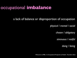 occupational imbalance

     a lack of balance or disproportion of occupation

                                                 physical / mental / social

                                                            chosen / obligatory

                                                              strenuous / restful

                                                                       doing / being


                      Wilcock, A. (1998). An Occupational Perspective of Health. Thorofare: Slack
 