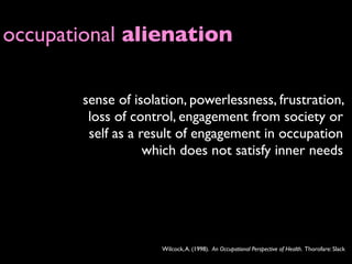 occupational alienation

       sense of isolation, powerlessness, frustration,
        loss of control, engagement from society or
        self as a result of engagement in occupation
                   which does not satisfy inner needs




                     Wilcock, A. (1998). An Occupational Perspective of Health. Thorofare: Slack
 
