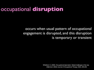 occupational disruption


         occurs when usual pattern of occupational
        engagement is disrupted, and this disruption
                          is temporary or transient




                    Whiteford, G. (2000). Occupational deprivation: Global challenges in the new
                         millennium. British Journal of Occupational Therapy, 63(5), 200-204.
 