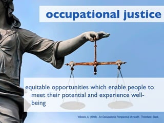 occupational justice




equitable opportunities which enable people to
  meet their potential and experience well-
  being
                  Wilcock, A. (1998). An Occupational Perspective of Health. Thorofare: Slack
 