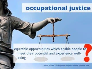 occupational justice




equitable opportunities which enable people to
  meet their potential and experience well-
  being
                                                                                  ?
                  Wilcock, A. (1998). An Occupational Perspective of Health. Thorofare: Slack
 