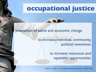occupational justice


promotion of social and economic change

             to increase individual, community,
                            political awareness

                       to increase resources and
                         equitable opportunities

                 Wilcock, A. (1998). An Occupational Perspective of Health. Thorofare: Slack
 