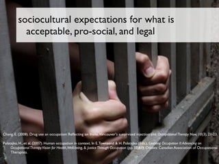 sociocultural expectations for what is
            acceptable, pro-social, and legal




Chang, E. (2008). Drug use an occupation: Reﬂecting on Insite,Vancouver's sueprvised injection site. Occupational Therapy Now, 10(3), 21-23.

Polatajko, H., et al. (2007). Human occupation in context. In E. Townsend & H. Polatajko (Eds.), Enabling Occupation II: Advancing an
     Occupational Therapy Vision for Health,Well-being, & Justice Through Occupation (pp. 37-61). Ottawa: Canadian Association of Occupational
     Therapists.
 