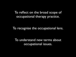 To reﬂect on the broad scope of
  occupational therapy practice.


To recognise the occupational lens.


 To understand new terms about
      occupational issues.
 