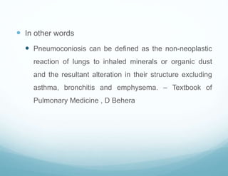  In other words
 Pneumoconiosis can be defined as the non-neoplastic
reaction of lungs to inhaled minerals or organic dust
and the resultant alteration in their structure excluding
asthma, bronchitis and emphysema. – Textbook of
Pulmonary Medicine , D Behera
 