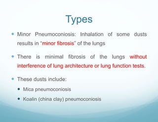 Types
 Minor Pneumoconiosis: Inhalation of some dusts
results in “minor fibrosis” of the lungs
 There is minimal fibrosis of the lungs without
interference of lung architecture or lung function tests.
 These dusts include:
 Mica pneumoconiosis
 Koalin (china clay) pneumoconiosis
 