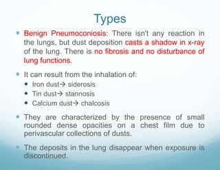 Types
 Benign Pneumoconiosis: There isn't any reaction in
the lungs, but dust deposition casts a shadow in x-ray
of the lung. There is no fibrosis and no disturbance of
lung functions.
 It can result from the inhalation of:
 Iron dust siderosis
 Tin dust stannosis
 Calcium dust chalcosis
 They are characterized by the presence of small
rounded dense opacities on a chest film due to
perivascular collections of dusts.
 The deposits in the lung disappear when exposure is
discontinued.
 