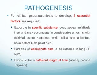 PATHOGENESIS
 For clinical pneumoconiosis to develop, 3 essential
factors are required:
 Exposure to specific substance: coal, appear relatively
inert and may accumulate in considerable amounts with
minimal tissue response; while silica and asbestos,
have potent biologic effects.
 Particles of appropriate size to be retained in lung (1-
5μm)
 Exposure for a sufficient length of time (usually around
10 years)
 