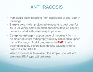 ANTHRACOSIS
• Pathologic entity resulting from deposition of coal dust in
the lungs.
• Simple cwp – with prolonged exposure to coal dust for
15 to 20 years ,small rounded opacities develop usually
not associated with pulmonary impairment.
• Complicated cwp – appearance of nodules> 1cm in
diameter on chest radiography usually confined to upper
half of the lungs . And it progresses to PMF that is
accompanied by severe lung deficits causing chronic
bronchitis and COPD .
• When exposure is terminated the simple type will not
progress; PMF type will progress
 