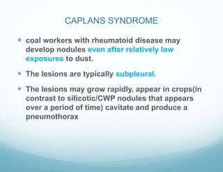 CAPLANS SYNDROME
 coal workers with rheumatoid disease may
develop nodules even after relatively low
exposures to dust.
 The lesions are typically subpleural.
 The lesions may grow rapidly, appear in crops(in
contrast to silicotic/CWP nodules that appears
over a period of time) cavitate and produce a
pneumothorax
 