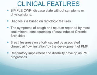 CLINICAL FEATURES
 SIMPLE CWP- disease state without symptoms or
physical signs.
 Diagnosis is based on radiologic features
 The symptoms of cough and sputum reported by most
coal miners- consequences of dust induced Chronic
Bronchitis
 Breathlessness on effort- caused by associated
chronic airflow limitation/ by the development of PMF
 Respiratory impairment and disability develop as PMF
progresses
 