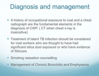 Diagnosis and management
 A history of occupational exposure to coal and a chest
radiograph are the fundamental elements in the
diagnosis of CWP. ( CT when chest x-ray is
insensitive)
 Treatment of latent TB infection should be considered
for coal workers who are thought to have had
significant silica dust exposure or who have evidence
of Silicosis
 Smoking cessation counselling
 Management of Chronic Bronchitis and Emphysema
 