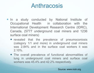 Anthracosis
 In a study conducted by National Institute of
Occupational Health in collaboration with the
International Development Research Centre (IDRC),
Canada, (5777 underground coal miners and 1236
surface coal miners)
 revealed that the prevalence of pneumoconiosis
(category 1/1 and more) in underground coal miners
was 2.84% and in the surface coal workers it was
2.10%.
 The overall prevalence of functional abnormalities of
lung in underground coal miners and surface coal
workers was 45.4% and 42.2% respectively.
Source: www.nioh.org
 