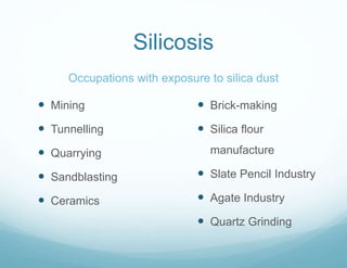 Silicosis
Occupations with exposure to silica dust
 Mining
 Tunnelling
 Quarrying
 Sandblasting
 Ceramics
 Brick-making
 Silica flour
manufacture
 Slate Pencil Industry
 Agate Industry
 Quartz Grinding
 