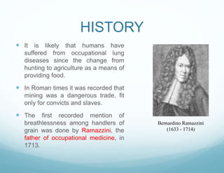 HISTORY
 It is likely that humans have
suffered from occupational lung
diseases since the change from
hunting to agriculture as a means of
providing food.
 In Roman times it was recorded that
mining was a dangerous trade, fit
only for convicts and slaves.
 The first recorded mention of
breathlessness among handlers of
grain was done by Ramazzini, the
father of occupational medicine, in
1713.
Bernardino Ramazzini
(1633 - 1714)
 