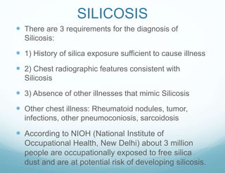SILICOSIS
 There are 3 requirements for the diagnosis of
Silicosis:
 1) History of silica exposure sufficient to cause illness
 2) Chest radiographic features consistent with
Silicosis
 3) Absence of other illnesses that mimic Silicosis
 Other chest illness: Rheumatoid nodules, tumor,
infections, other pneumoconiosis, sarcoidosis
 According to NIOH (National Institute of
Occupational Health, New Delhi) about 3 million
people are occupationally exposed to free silica
dust and are at potential risk of developing silicosis.
 