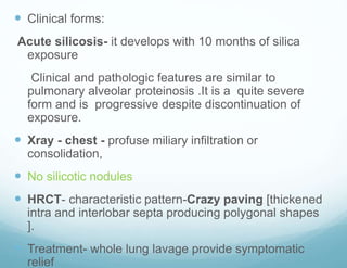  Clinical forms:
Acute silicosis- it develops with 10 months of silica
exposure
Clinical and pathologic features are similar to
pulmonary alveolar proteinosis .It is a quite severe
form and is progressive despite discontinuation of
exposure.
 Xray - chest - profuse miliary infiltration or
consolidation,
 No silicotic nodules
 HRCT- characteristic pattern-Crazy paving [thickened
intra and interlobar septa producing polygonal shapes
].
 Treatment- whole lung lavage provide symptomatic
relief
 