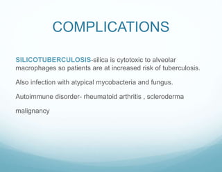 COMPLICATIONS
SILICOTUBERCULOSIS-silica is cytotoxic to alveolar
macrophages so patients are at increased risk of tuberculosis.
Also infection with atypical mycobacteria and fungus.
Autoimmune disorder- rheumatoid arthritis , scleroderma
malignancy
 
