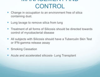 MANAGEMENT AND
CONTROL
 Change in occupation to an environment free of silica
containing dust.
 Lung lavage to remove silica from lung
 Treatment of all forms of Silicosis should be directed towards
control of mycobacterial disease
 All subjects with Silicosis should have a Tuberculin Skin Test
or IFN-gamma release assay
 Smoking Cessation
 Acute and accelerated silicosis- Lung Transplant
 