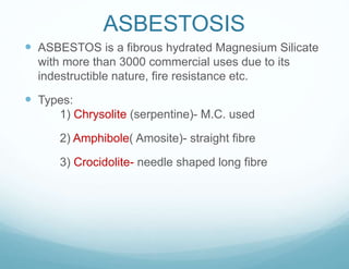 ASBESTOSIS
 ASBESTOS is a fibrous hydrated Magnesium Silicate
with more than 3000 commercial uses due to its
indestructible nature, fire resistance etc.
 Types:
1) Chrysolite (serpentine)- M.C. used
2) Amphibole( Amosite)- straight fibre
3) Crocidolite- needle shaped long fibre
 