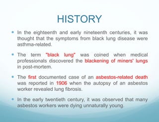 HISTORY
 In the eighteenth and early nineteenth centuries, it was
thought that the symptoms from black lung disease were
asthma-related.
 The term "black lung" was coined when medical
professionals discovered the blackening of miners' lungs
in post-mortem.
 The first documented case of an asbestos-related death
was reported in 1906 when the autopsy of an asbestos
worker revealed lung fibrosis.
 In the early twentieth century, it was observed that many
asbestos workers were dying unnaturally young.
 