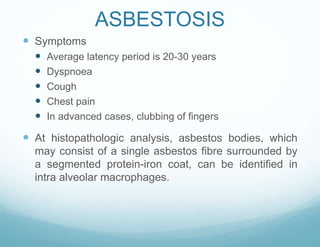 ASBESTOSIS
 Symptoms
 Average latency period is 20-30 years
 Dyspnoea
 Cough
 Chest pain
 In advanced cases, clubbing of fingers
 At histopathologic analysis, asbestos bodies, which
may consist of a single asbestos fibre surrounded by
a segmented protein-iron coat, can be identified in
intra alveolar macrophages.
 