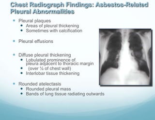 Chest Radiograph Findings: Asbestos-Related
Pleural Abnormalities
 Pleural plaques
 Areas of pleural thickening
 Sometimes with calcification
 Pleural effusions
 Diffuse pleural thickening
 Lobulated prominence of
pleura adjacent to thoracic margin
 (over ¼ of chest wall)
 Interlobar tissue thickening
 Rounded atelectasis
 Rounded pleural mass
 Bands of lung tissue radiating outwards
 