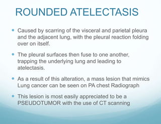 ROUNDED ATELECTASIS
 Caused by scarring of the visceral and parietal pleura
and the adjacent lung, with the pleural reaction folding
over on itself.
 The pleural surfaces then fuse to one another,
trapping the underlying lung and leading to
atelectasis.
 As a result of this alteration, a mass lesion that mimics
Lung cancer can be seen on PA chest Radiograph
 This lesion is most easily appreciated to be a
PSEUDOTUMOR with the use of CT scanning
 