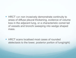  HRCT can non invasively demonstrate continuity to
areas of diffuse pleural thickening, evidence of volume
loss in the adjacent lung, or a characteristic comet tail
of vessels and bronchi sweeping into wedge shaped
mass.
 HRCT scans localised most cases of rounded
atelectasis to the lower, posterior portion of lung(right)
 