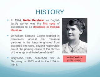 HISTORY
 In 1924, Nellie Kershaw, an English
textile worker was the first case of
asbestosis to be described in medical
literature.
 Dr.William Edmund Cooke testified in
Kershaw's inquest that "mineral
particles in the lungs originated from
asbestos and were, beyond reasonable
doubt, the primary cause of the fibrosis
of the lungs and therefore of death"
 Berylliosis was described first in
Germany in 1933 and in the USA in
1943.
Nellie Kershaw
(1891 –1924)
 