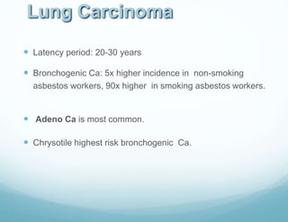 Lung Carcinoma
 Latency period: 20-30 years
 Bronchogenic Ca: 5x higher incidence in non-smoking
asbestos workers, 90x higher in smoking asbestos workers.
 Adeno Ca is most common.
 Chrysotile highest risk bronchogenic Ca.
 