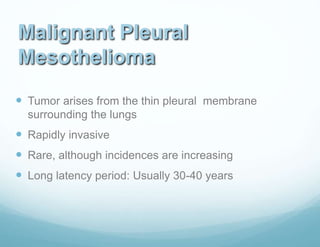 Malignant Pleural
Mesothelioma
 Tumor arises from the thin pleural membrane
surrounding the lungs
 Rapidly invasive
 Rare, although incidences are increasing
 Long latency period: Usually 30-40 years
 