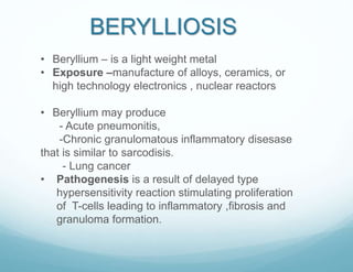 • Beryllium – is a light weight metal
• Exposure –manufacture of alloys, ceramics, or
high technology electronics , nuclear reactors
• Beryllium may produce
- Acute pneumonitis,
-Chronic granulomatous inflammatory disesase
that is similar to sarcodisis.
- Lung cancer
• Pathogenesis is a result of delayed type
hypersensitivity reaction stimulating proliferation
of T-cells leading to inflammatory ,fibrosis and
granuloma formation.
BERYLLIOSIS
 