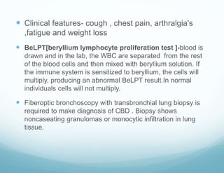  Clinical features- cough , chest pain, arthralgia's
,fatigue and weight loss
 BeLPT[beryllium lymphocyte proliferation test ]-blood is
drawn and in the lab, the WBC are separated from the rest
of the blood cells and then mixed with beryllium solution. If
the immune system is sensitized to beryllium, the cells will
multiply, producing an abnormal BeLPT result.In normal
individuals cells will not multiply.
 Fiberoptic bronchoscopy with transbronchial lung biopsy is
required to make diagnosis of CBD . Biopsy shows
noncaseating granulomas or monocytic infiltration in lung
tissue.
 