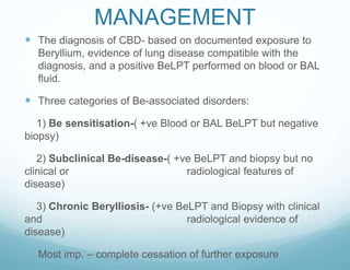 MANAGEMENT
 The diagnosis of CBD- based on documented exposure to
Beryllium, evidence of lung disease compatible with the
diagnosis, and a positive BeLPT performed on blood or BAL
fluid.
 Three categories of Be-associated disorders:
1) Be sensitisation-( +ve Blood or BAL BeLPT but negative
biopsy)
2) Subclinical Be-disease-( +ve BeLPT and biopsy but no
clinical or radiological features of
disease)
3) Chronic Berylliosis- (+ve BeLPT and Biopsy with clinical
and radiological evidence of
disease)
 Most imp. – complete cessation of further exposure
 