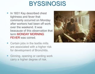 BYSSINOSIS
 In 1831 Kay described chest
tightness and fever that
commonly occurred on Monday
after workers had been off work
over the weekend. It was
beacause of this observation that
term MONDAY MORNING
FEVER was coined.
 Certain jobs in the textile mills
are associated with a higher risk
for development of Bronchitis.
 Ginning, opening or carding work
carry a higher degree of risk.
 