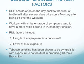 CLINICAL FEATURES AND RISK
FACTORS
 SOB occurs often on the day back to the work at
textile mill after several days off as on a Monday after
being off over the weekend.
 Workers with a higher grade of symptoms tend to
have a more rapid decline in Pulmonary Function.
 Risk factors include:
1) Length of employment in a cotton mill
2) Level of dust exposure
 Tobacco smoking has been shown to be synergistic
with exposure to cotton dust in producing Chronic
Bronchitis
 