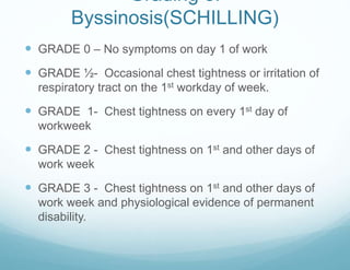 Grading of
Byssinosis(SCHILLING)
 GRADE 0 – No symptoms on day 1 of work
 GRADE ½- Occasional chest tightness or irritation of
respiratory tract on the 1st workday of week.
 GRADE 1- Chest tightness on every 1st day of
workweek
 GRADE 2 - Chest tightness on 1st and other days of
work week
 GRADE 3 - Chest tightness on 1st and other days of
work week and physiological evidence of permanent
disability.
 