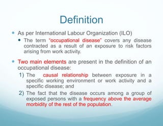 Definition
 As per International Labour Organization (ILO)
 The term “occupational disease” covers any disease
contracted as a result of an exposure to risk factors
arising from work activity.
 Two main elements are present in the definition of an
occupational disease:
1) The causal relationship between exposure in a
specific working environment or work activity and a
specific disease; and
2) The fact that the disease occurs among a group of
exposed persons with a frequency above the average
morbidity of the rest of the population.
 