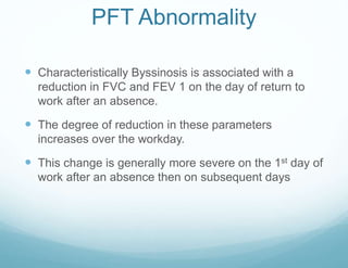 PFT Abnormality
 Characteristically Byssinosis is associated with a
reduction in FVC and FEV 1 on the day of return to
work after an absence.
 The degree of reduction in these parameters
increases over the workday.
 This change is generally more severe on the 1st day of
work after an absence then on subsequent days
 