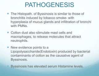 PATHOGENESIS
 The Histopath. of Byssinosis is similar to those of
bronchitis induced by tobacco smoke- with
hyperplasia of mucus glands and infiltration of bronchi
with PMNs.
 Cotton dust also stimulate mast cells and
macrophages, to release molecules that attract
neutrophils.
 New evidence points to a
Lipopolysaccharide(Endotoxin) produced by bacterial
contaminants of cotton as the causative agent of
Byssinosis.
 Byssinosis has elevated serum Histamine levels.
 