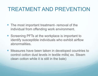 TREATMENT AND PREVENTION
 The most important treatment- removal of the
individual from offending work environment.
 Screening PFTs at the workplace is important to
identify susceptible individuals who exhibit airflow
abnormalities.
 Measures have been taken in developed countries to
control cotton dust levels in textile mills( ex. Steam
clean cotton while it is still in the bale)
 