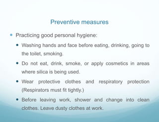  Practicing good personal hygiene:
 Washing hands and face before eating, drinking, going to
the toilet, smoking.
 Do not eat, drink, smoke, or apply cosmetics in areas
where silica is being used.
 Wear protective clothes and respiratory protection
(Respirators must fit tightly.)
 Before leaving work, shower and change into clean
clothes. Leave dusty clothes at work.
Preventive measures
 
