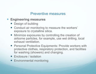  Engineering measures
 Design of building
 Conduct air monitoring to measure the workers’
exposure to crystalline silica.
 Minimize exposures by controlling the creation of
airborne particles, for example, use wet drilling, local
exhaust ventilation.
 Personal Protective Equipments: Provide workers with
protective clothes, respiratory protection, and facilities
for washing (showers) and changing.
 Enclosure / isolation
 Environmental monitoring
Preventive measures
 