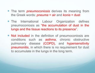  The term pneumoconiosis derives its meaning from
the Greek words: pneuma = air and konis = dust
 The International Labour Organization defines
pneumoconiosis as “the accumulation of dust in the
lungs and the tissue reactions to its presence”.
 Not included in the definition of pneumoconiosis are
conditions such as asthma, chronic obstructive
pulmonary disease (COPD), and hypersensitivity
pneumonitis, in which there is no requirement for dust
to accumulate in the lungs in the long term.
 
